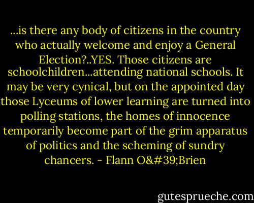 ...is there any body of citizens in the country who actually welcome and enjoy a General Election?..YES. Those citizens are schoolchildren...attending national schools. It may be very cynical, but on the appointed day those Lyceums of lower learning are turned into polling stations, the homes of innocence temporarily become part of the grim apparatus of politics and the scheming of sundry chancers. - Flann O'Brien
