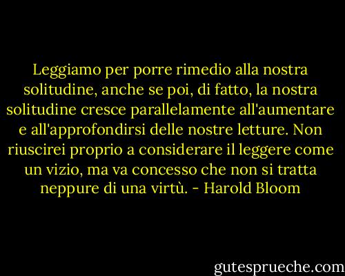Leggiamo per porre rimedio alla nostra solitudine, anche se poi, di fatto, la nostra solitudine cresce parallelamente all'aumentare e all'approfondirsi delle nostre letture. Non riuscirei proprio a considerare il leggere come un vizio, ma va concesso che non si tratta neppure di una virtù. - Harold Bloom
