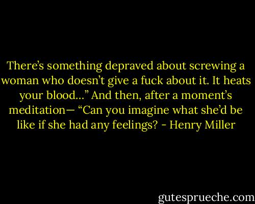 There’s something depraved about screwing a woman who doesn’t give a fuck about it. It heats your blood…” And then, after a moment’s meditation— “Can you imagine what she’d be like if she had any feelings? - Henry Miller