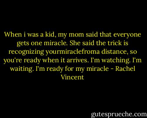 When i was a kid, my mom said that everyone gets one miracle. She said the trick is recognizing yourmiraclefroma distance, so you're ready when it arrives. I'm watching. I'm waiting.<br />I'm ready for my miracle - Rachel Vincent