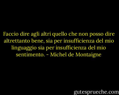 Faccio dire agli altri quello che non posso dire altrettanto bene, sia per insufficienza del mio linguaggio sia per insufficienza del mio sentimento. - Michel de Montaigne
