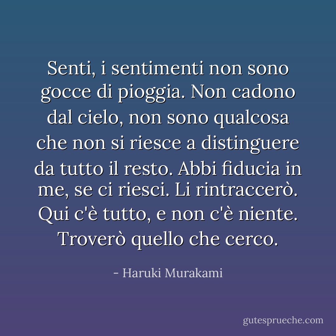 Senti, i sentimenti non sono gocce di pioggia. Non cadono dal cielo, non sono qualcosa che non si riesce a distinguere da tutto il resto. Abbi fiducia in me, se ci riesci. Li rintraccerò. Qui c'è tutto, e non c'è niente. Troverò quello che cerco. - Haruki Murakami