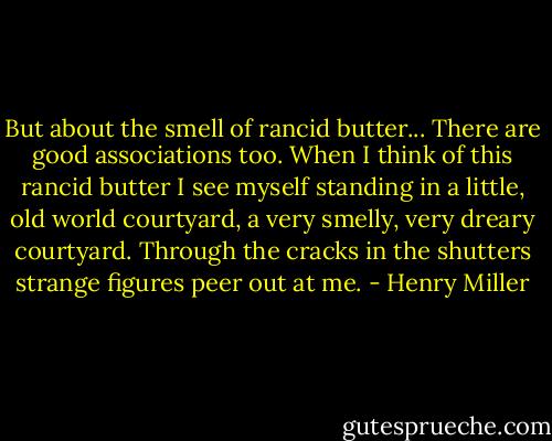 But about the smell of rancid butter... There are good associations too. When I think of this rancid butter I see myself standing in a little, old world courtyard, a very smelly, very dreary courtyard. Through the cracks in the shutters strange figures peer out at me. - Henry Miller