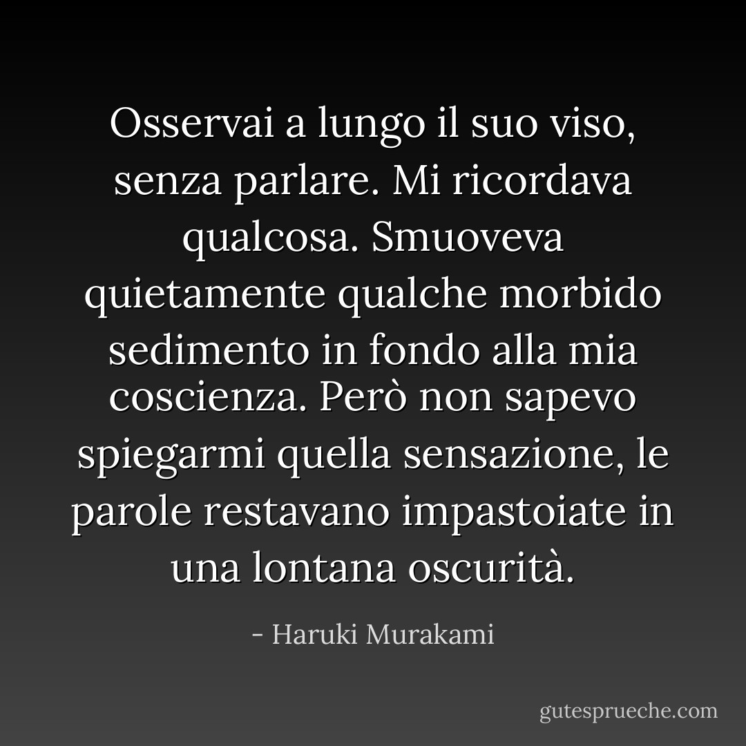 Osservai a lungo il suo viso, senza parlare. Mi ricordava qualcosa. Smuoveva quietamente qualche morbido sedimento in fondo alla mia coscienza. Però non sapevo spiegarmi quella sensazione, le parole restavano impastoiate in una lontana oscurità. - Haruki Murakami