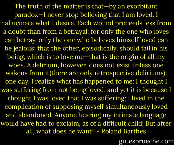 The truth of the matter is that—by an exorbitant paradox—I never stop believing that I am loved. I hallucinate what I desire. Each wound proceeds less from a doubt than from a betrayal: for only the one who loves can betray, only the one who believes himself loved can be jealous: that the other, episodically, should fail in his being, which is to love me—that is the origin of all my woes. A delirium, however, does not exist unless one wakens from it(there are only retrospective deliriums): one day, I realize what has happened to me: I thought I was suffering from not being loved, and yet it is because I thought I was loved that I was suffering; I lived in the complication of supposing myself simultaneously loved and abandoned. Anyone hearing my intimate language would have had to exclaim, as of a difficult child: But after all, what does he want? - Roland Barthes