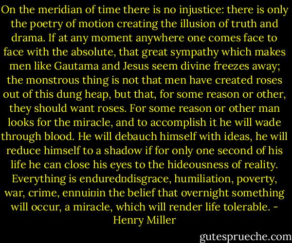 On the meridian of time there is no injustice: there is only the poetry of motion creating the illusion of truth and drama. If at any moment anywhere one comes face to face with the absolute, that great sympathy which makes men like Gautama and Jesus seem divine freezes away; the monstrous thing is not that men have created roses out of this dung heap, but that, for some reason or other, they should want roses. For some reason or other man looks for the miracle, and to accomplish it he will wade through blood. He will debauch himself with ideas, he will reduce himself to a shadow if for only one second of his life he can close his eyes to the hideousness of reality. Everything is endured―disgrace, humiliation, poverty, war, crime, ennui―in the belief that overnight something will occur, a miracle, which will render life tolerable. - Henry Miller