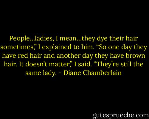 People…ladies, I mean…they dye their hair sometimes,” I explained to him. “So one day they have red hair and another day they have brown hair. It doesn’t matter,” I said. “They’re still the same lady. - Diane Chamberlain