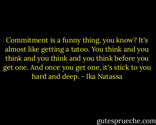Commitment is a funny thing, you know? It's almost like getting a tatoo. You think and you think and you think and you think before you get one. And once you get one, it's stick to you hard and deep. - Ika Natassa