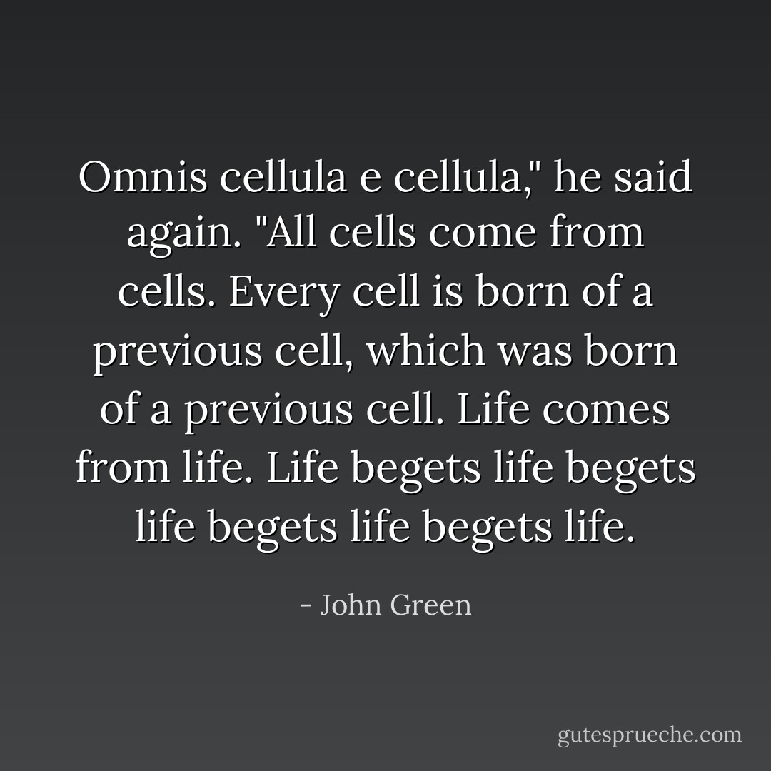Omnis cellula e cellula," he said again. "All cells come from cells. Every cell is born of a previous cell, which was born of a previous cell. Life comes from life. Life begets life begets life begets life begets life. - John Green