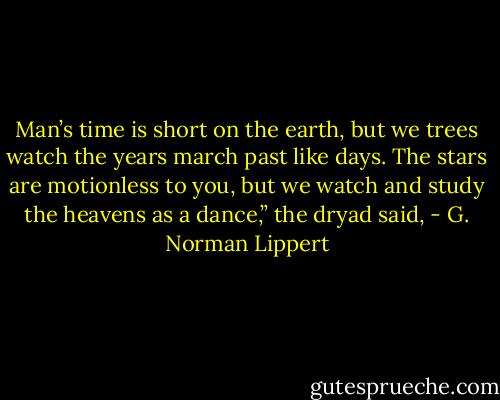Man’s time is short on the earth, but we trees watch the years march past like days. The stars are motionless to you, but we watch and study the heavens as a dance,” the dryad said, - G. Norman Lippert