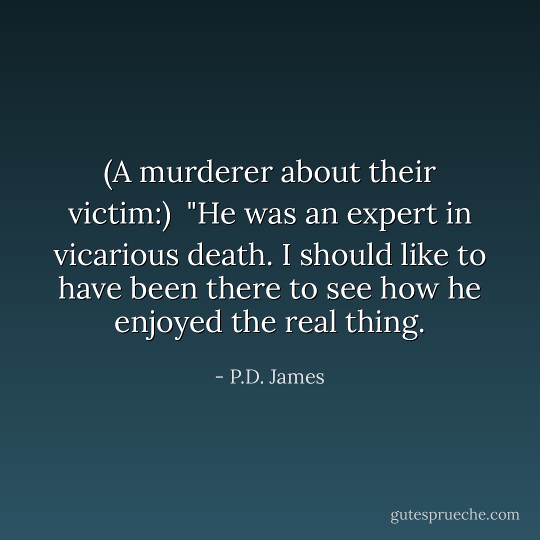 (A murderer about their victim:)<br /><br />"He was an expert in vicarious death. I should like to have been there to see how he enjoyed the real thing. - P.D. James