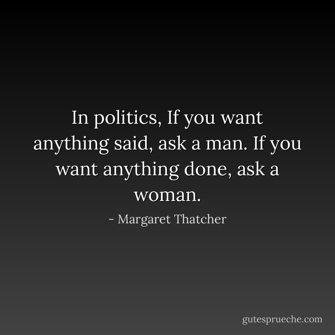 In politics, If you want anything said, ask a man. If you want anything done, ask a woman. - Margaret Thatcher