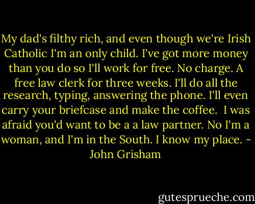 My dad's filthy rich, and even though we're Irish Catholic I'm an only child. I've got more money than you do so I'll work for free. No charge. A free law clerk for three weeks. I'll do all the research, typing, answering the phone. I'll even carry your briefcase and make the coffee. <br />I was afraid you'd want to be a a law partner.<br />No I'm a woman, and I'm in the South. I know my place. - John Grisham