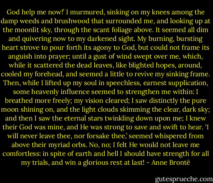 God help me now!’ I murmured, sinking on my knees among the damp weeds and brushwood that surrounded me, and looking up at the moonlit sky, through the scant foliage above. It seemed all dim and quivering now to my darkened sight. My burning, bursting heart strove to pour forth its agony to God, but could not frame its anguish into prayer; until a gust of wind swept over me, which, while it scattered the dead leaves, like blighted hopes, around, cooled my forehead, and seemed a little to revive my sinking frame. Then, while I lifted up my soul in speechless, earnest supplication, some heavenly influence seemed to strengthen me within: I breathed more freely; my vision cleared; I saw distinctly the pure moon shining on, and the light clouds skimming the clear, dark sky; and then I saw the eternal stars twinkling down upon me; I knew their God was mine, and He was strong to save and swift to hear. ‘I will never leave thee, nor forsake thee,’ seemed whispered from above their myriad orbs. No, no; I felt He would not leave me comfortless: in spite of earth and hell I should have strength for all my trials, and win a glorious rest at last! - Anne Brontë