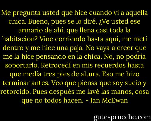Me pregunta usted qué hice cuando vi a aquella chica. Bueno, pues se lo diré. ¿Ve usted ese armario de ahí, que llena casi toda la habitación? Vine corriendo hasta aquí, me metí dentro y me hice una paja. No vaya a creer que me la hice pensando en la chica. No, no podría soportarlo. Retrocedí en mis recuerdos hasta que medía tres pies de altura. Eso me hizo terminar antes. Veo que piensa que soy sucio y retorcido. Pues después me lavé las manos, cosa que no todos hacen. - Ian McEwan