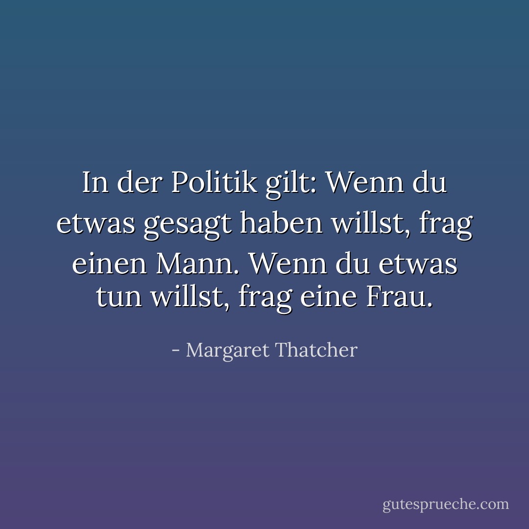 In der Politik gilt: Wenn du etwas gesagt haben willst, frag einen Mann. Wenn du etwas tun willst, frag eine Frau. - Margaret Thatcher<
