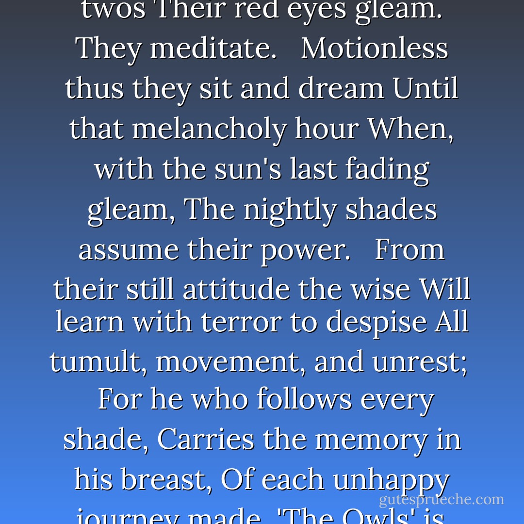 THE OWLS<br /><br />by: Charles Baudelaire<br /><br />UNDER the overhanging yews,<br />The dark owls sit in solemn state,<br />Like stranger gods; by twos and twos<br />Their red eyes gleam. They meditate.<br /> <br />Motionless thus they sit and dream<br />Until that melancholy hour<br />When, with the sun's last fading gleam,<br />The nightly shades assume their power.<br /> <br />From their still attitude the wise<br />Will learn with terror to despise<br />All tumult, movement, and unrest;<br /> <br />For he who follows every shade,<br />Carries the memory in his breast,<br />Of each unhappy journey made.<br />'The Owls' is reprinted from The Poems and Prose Poems of Charles Baudelaire. Ed. James Huneker. New York: Brentano's, 1919. - Charles Baudelaire