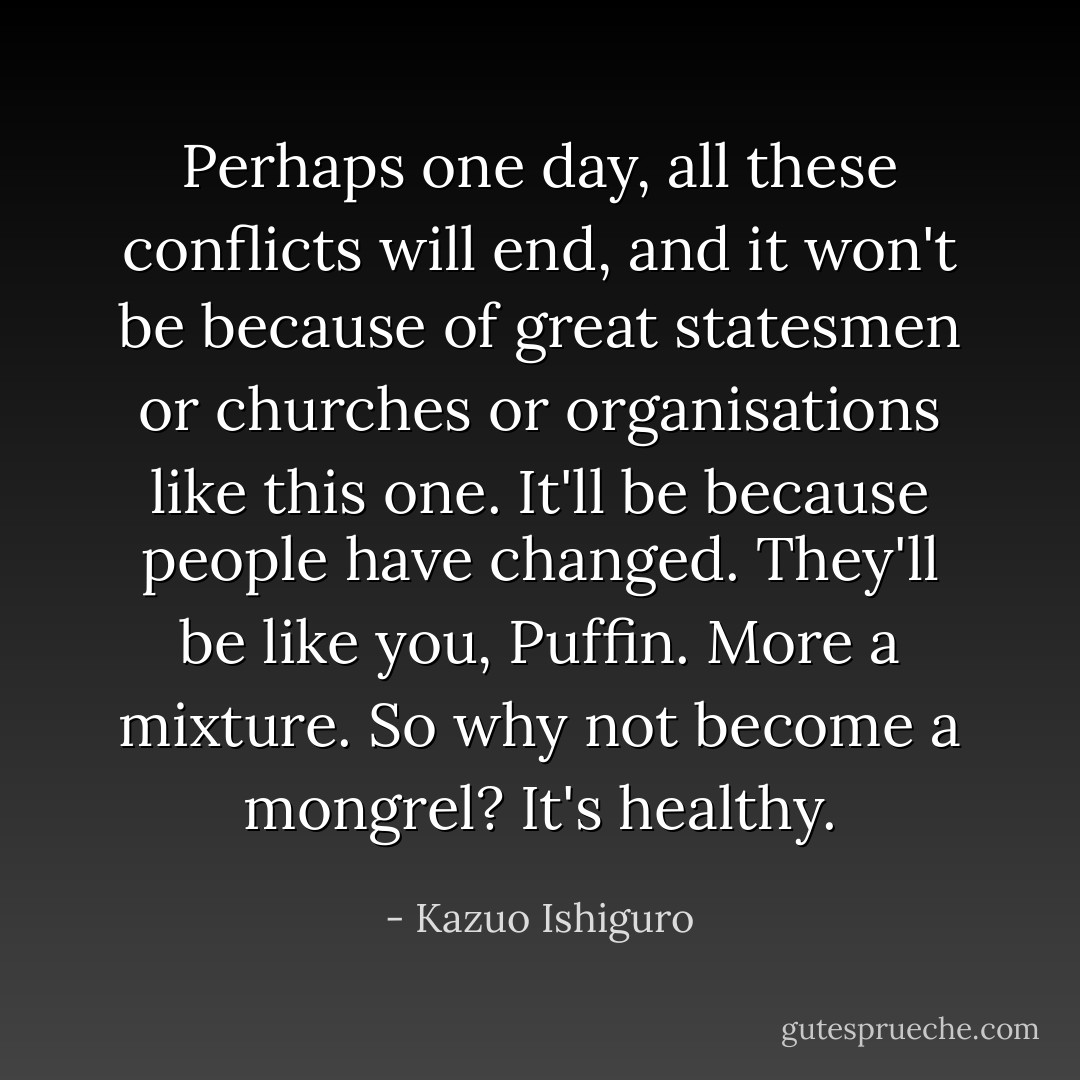 Perhaps one day, all these conflicts will end, and it won't be because of great statesmen or churches or organisations like this one. It'll be because people have changed. They'll be like you, Puffin. More a mixture. So why not become a mongrel? It's healthy. - Kazuo Ishiguro