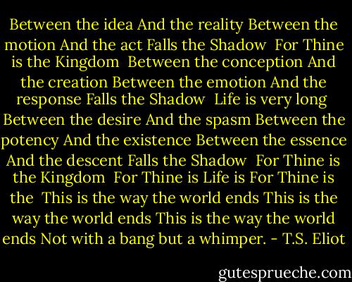 Between the idea<br />And the reality<br />Between the motion<br />And the act<br />Falls the Shadow<br /> For Thine is the Kingdom<br /><br />Between the conception<br />And the creation<br />Between the emotion<br />And the response<br />Falls the Shadow<br /> Life is very long<br /><br />Between the desire<br />And the spasm<br />Between the potency<br />And the existence<br />Between the essence<br />And the descent<br />Falls the Shadow<br /> For Thine is the Kingdom<br /><br />For Thine is<br />Life is<br />For Thine is the<br /><br />This is the way the world ends<br />This is the way the world ends<br />This is the way the world ends<br />Not with a bang but a whimper. - T.S. Eliot