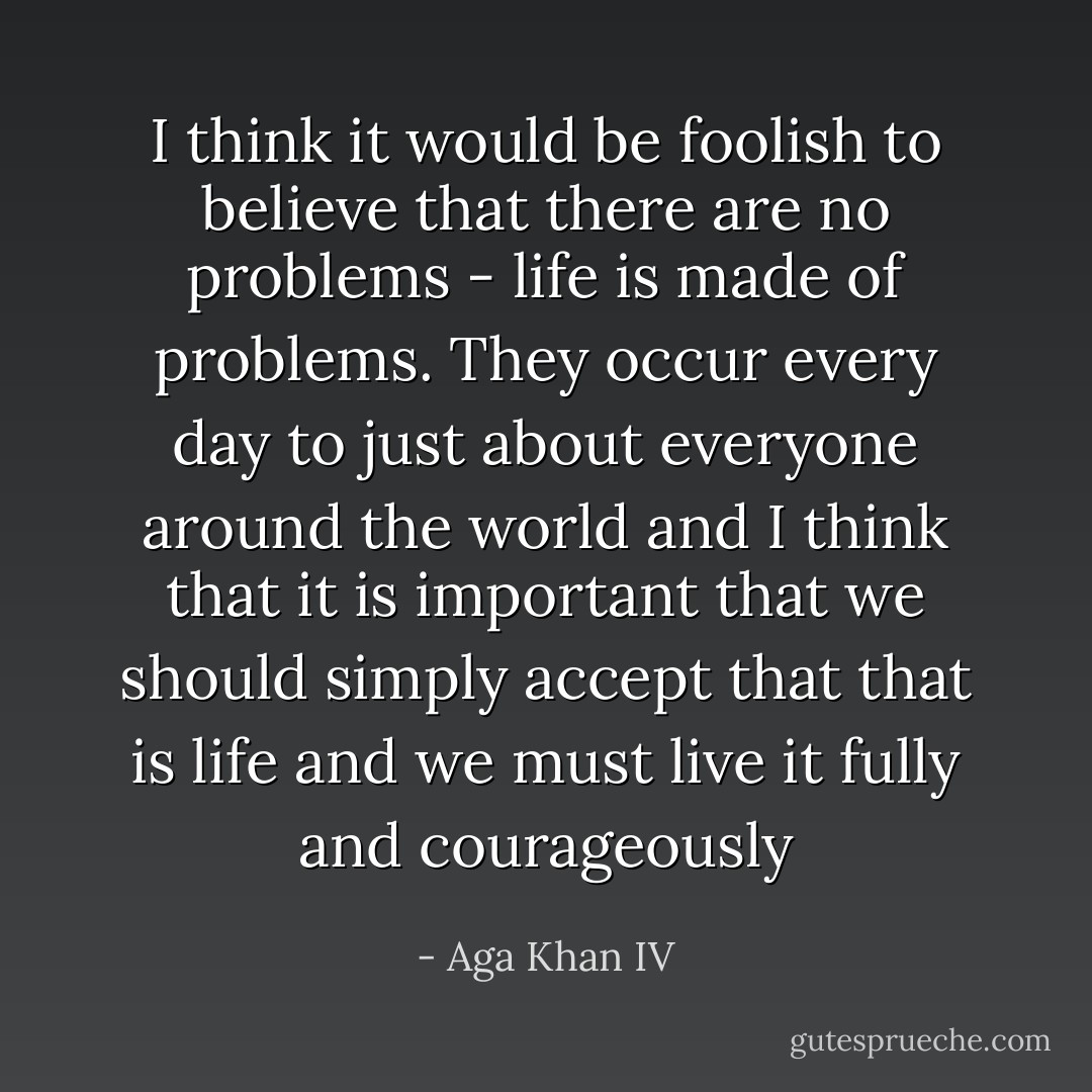 I think it would be foolish to believe that there are no problems - life is made of problems. They occur every day to just about everyone around the world and I think that it is important that we should simply accept that that is life and we must live it fully and courageously - Aga Khan IV