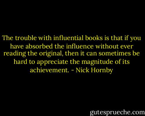 The trouble with influential books is that if you have absorbed the influence without ever reading the original, then it can sometimes be hard to appreciate the magnitude of its achievement. - Nick Hornby