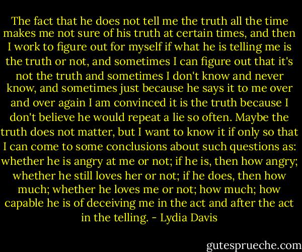 The fact that he does not tell me the truth all the time makes me not sure of his truth at certain times, and then I work to figure out for myself if what he is telling me is the truth or not, and sometimes I can figure out that it's not the truth and sometimes I don't know and never know, and sometimes just because he says it to me over and over again I am convinced it is the truth because I don't believe he would repeat a lie so often. Maybe the truth does not matter, but I want to know it if only so that I can come to some conclusions about such questions as: whether he is angry at me or not; if he is, then how angry; whether he still loves her or not; if he does, then how much; whether he loves me or not; how much; how capable he is of deceiving me in the act and after the act in the telling. - Lydia Davis
