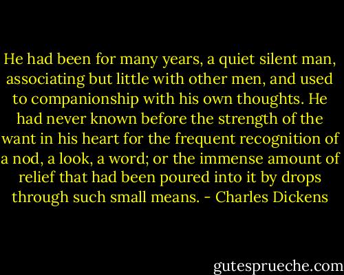 He had been for many years, a quiet silent man, associating but little with other men, and used to companionship with his own thoughts. He had never known before the strength of the want in his heart for the frequent recognition of a nod, a look, a word; or the immense amount of relief that had been poured into it by drops through such small means. - Charles Dickens
