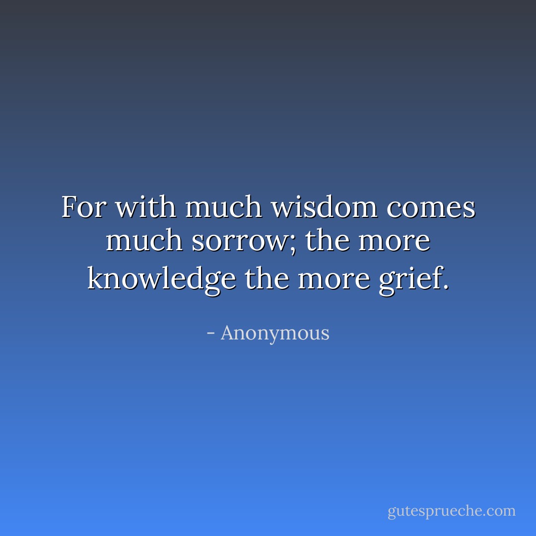 For with much wisdom comes much sorrow; the more knowledge the more grief. - Anonymous