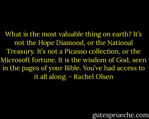 What is the most valuable thing on earth? It’s not the Hope Diamond, or the National Treasury. It’s not a Picasso collection, or the Microsoft fortune. It is the wisdom of God, seen in the pages of your Bible. You’ve had access to it all along. - Rachel Olsen