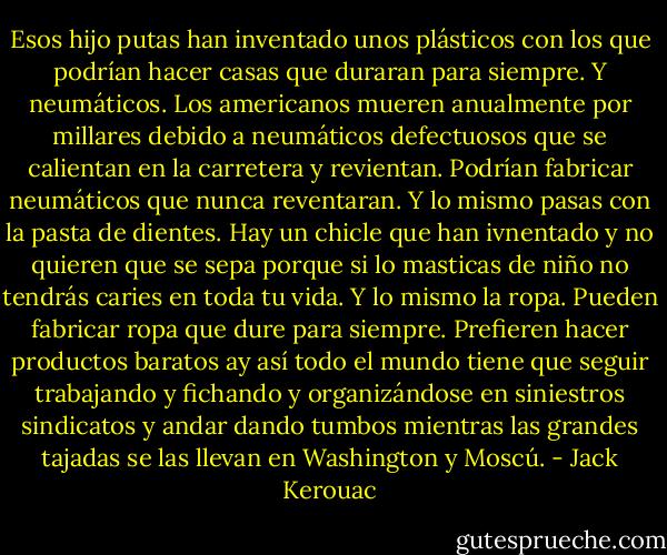 Esos hijo putas han inventado unos plásticos con los que podrían hacer casas que duraran para siempre. Y neumáticos. Los americanos mueren anualmente por millares debido a neumáticos defectuosos que se calientan en la carretera y revientan. Podrían fabricar neumáticos que nunca reventaran. Y lo mismo pasas con la pasta de dientes. Hay un chicle que han ivnentado y no quieren que se sepa porque si lo masticas de niño no tendrás caries en toda tu vida. Y lo mismo la ropa. Pueden fabricar ropa que dure para siempre. Prefieren hacer productos baratos ay así todo el mundo tiene que seguir trabajando y fichando y organizándose en siniestros sindicatos y andar dando tumbos mientras las grandes tajadas se las llevan en Washington y Moscú. - Jack Kerouac