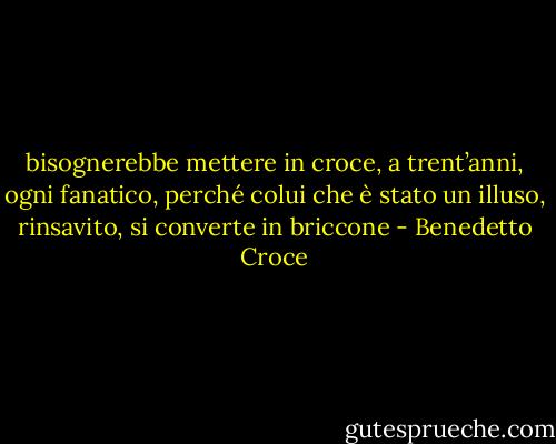 bisognerebbe mettere in croce, a trent’anni, ogni fanatico, perché colui che è stato un illuso, rinsavito, si converte in briccone - Benedetto Croce