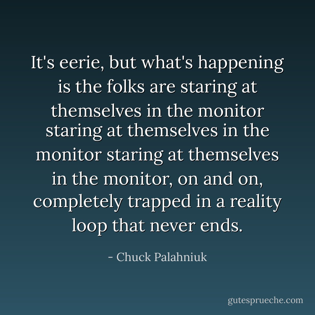 It's eerie, but what's happening is the folks are staring at themselves in the monitor staring at themselves in the monitor staring at themselves in the monitor, on and on, completely trapped in a reality loop that never ends. - Chuck Palahniuk