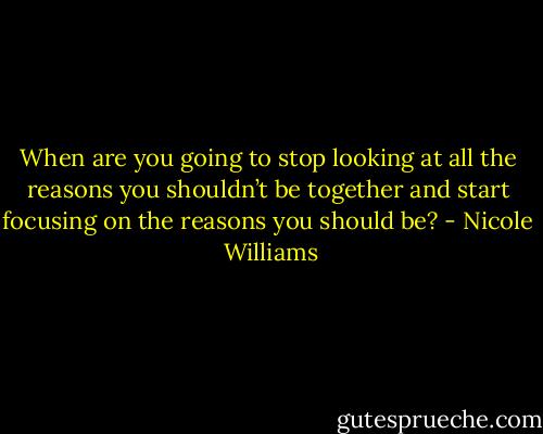 When are you going to stop looking at all the reasons you shouldn’t be together and start focusing on the reasons you should be? - Nicole  Williams