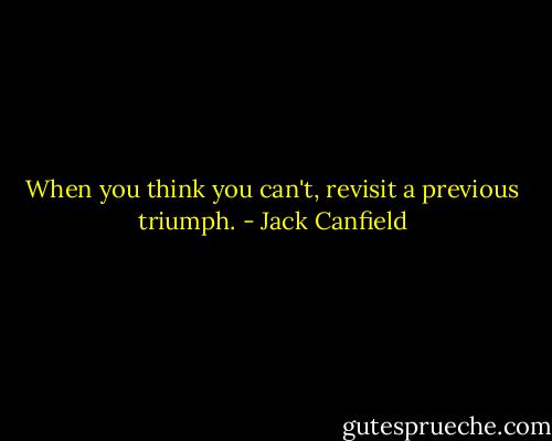 When you think you can't, revisit a previous triumph. - Jack Canfield