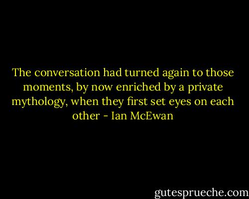 The conversation had turned again to those moments, by now enriched by a private mythology, when they first set eyes on each other - Ian McEwan