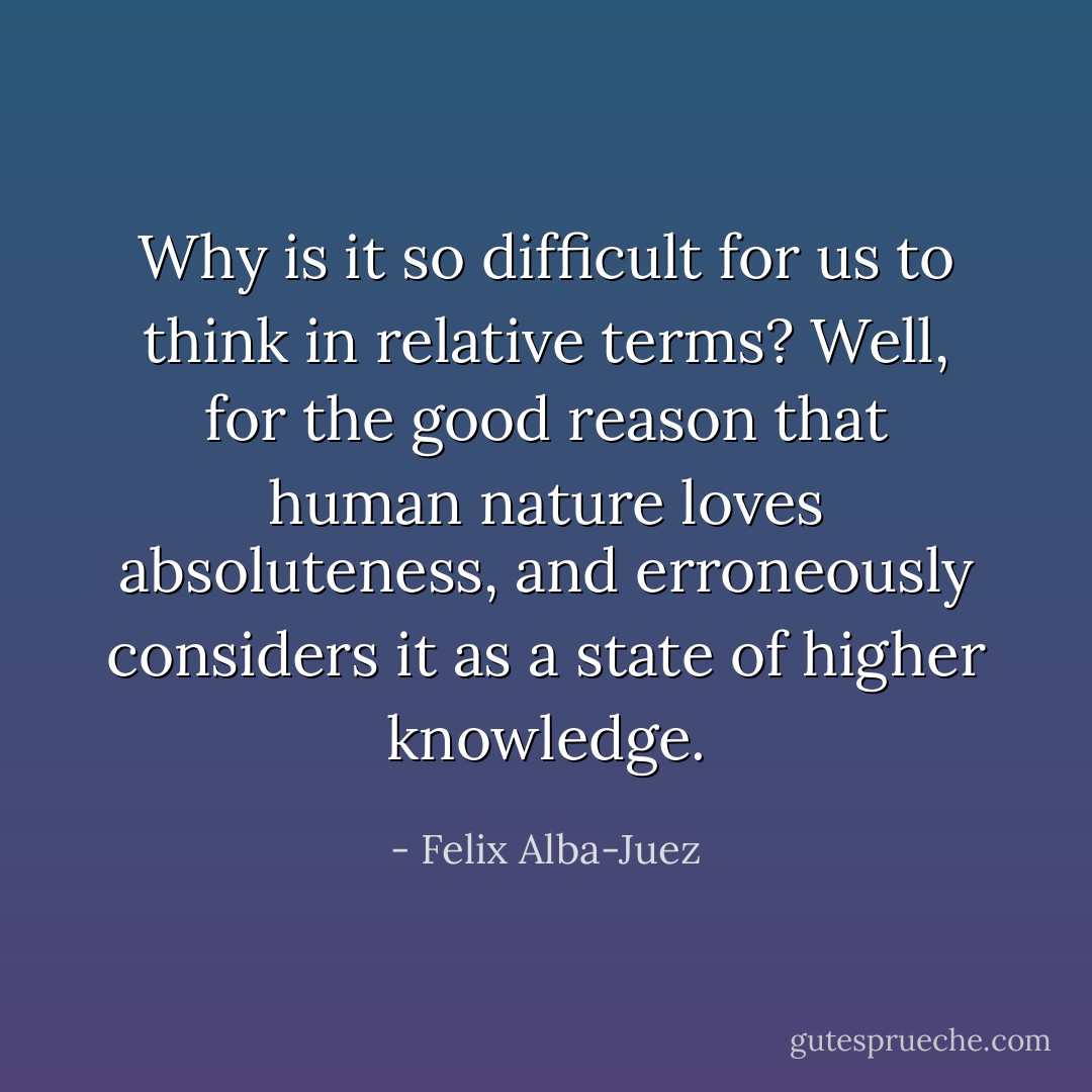 Why is it so difficult for us to think in relative terms? Well, for the good reason that human nature loves absoluteness, and erroneously considers it as a state of higher knowledge. - Felix Alba-Juez