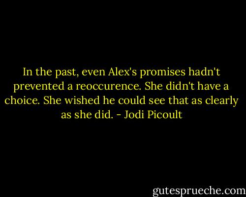 In the past, even Alex's promises hadn't prevented a reoccurence. She didn't have a choice. She wished he could see that as clearly as she did. - Jodi Picoult