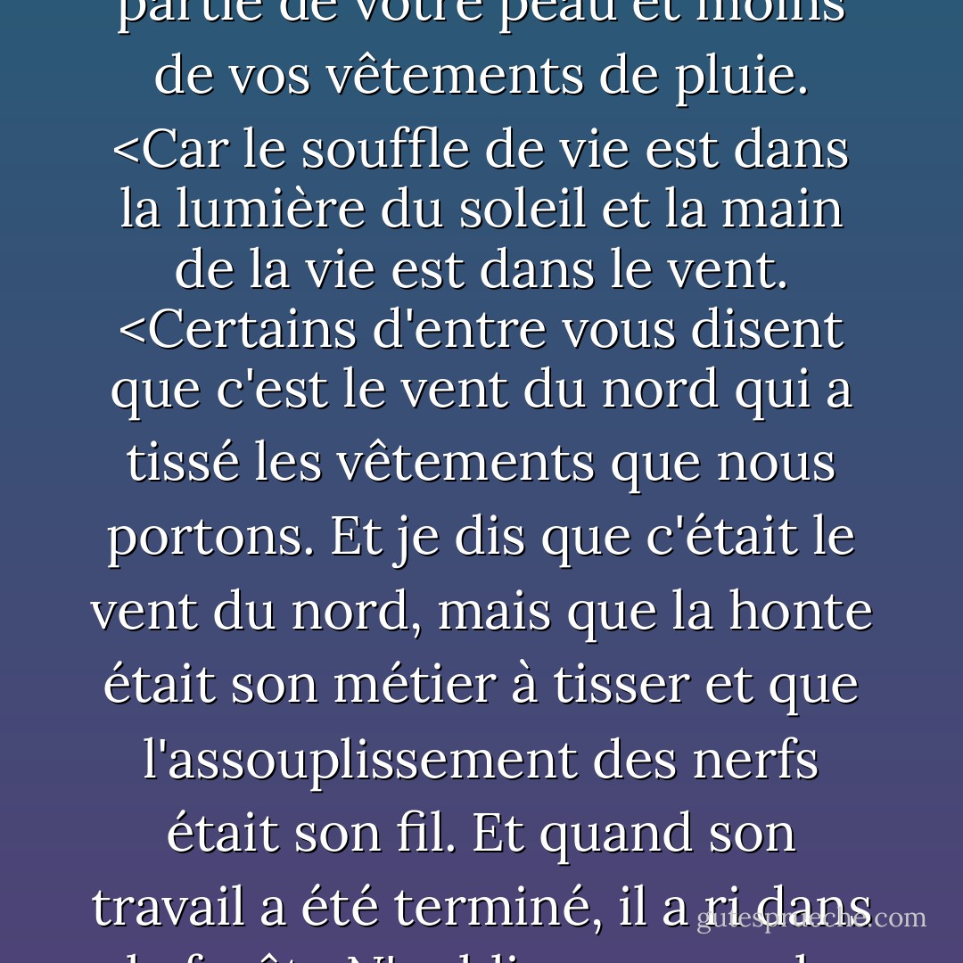 Vos vêtements cachent une grande partie de votre beauté, mais ils ne cachent pas ce qui n'est pas beau.<br /> Et bien que vous cherchiez dans les vêtements la liberté de l'intimité, vous pouvez y trouver un harnais et une chaîne.<br /> Si seulement vous pouviez rencontrer le soleil et le vent avec une plus grande partie de votre peau et moins de vos vêtements de pluie. <Car le souffle de vie est dans la lumière du soleil et la main de la vie est dans le vent. <Certains d'entre vous disent que c'est le vent du nord qui a tissé les vêtements que nous portons. Et je dis que c'était le vent du nord, mais que la honte était son métier à tisser et que l'assouplissement des nerfs était son fil. Et quand son travail a été terminé, il a ri dans la forêt.<N'oubliez pas que la pudeur est un bouclier contre l'œil de l'impur. Et quand l'impur n'existera plus, que serait la pudeur si ce n'est une entrave et une souillure de l'esprit ? Et n'oubliez pas que la terre aime sentir vos pieds nus et que les vents ont envie de jouer avec vos cheveux. - Kahlil Gibran