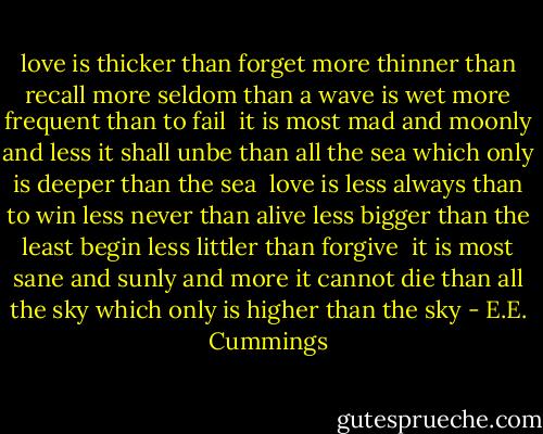 love is thicker than forget<br />more thinner than recall<br />more seldom than a wave is wet<br />more frequent than to fail<br /><br />it is most mad and moonly<br />and less it shall unbe<br />than all the sea which only<br />is deeper than the sea<br /><br />love is less always than to win<br />less never than alive<br />less bigger than the least begin<br />less littler than forgive<br /><br />it is most sane and sunly<br />and more it cannot die<br />than all the sky which only<br />is higher than the sky - E.E. Cummings