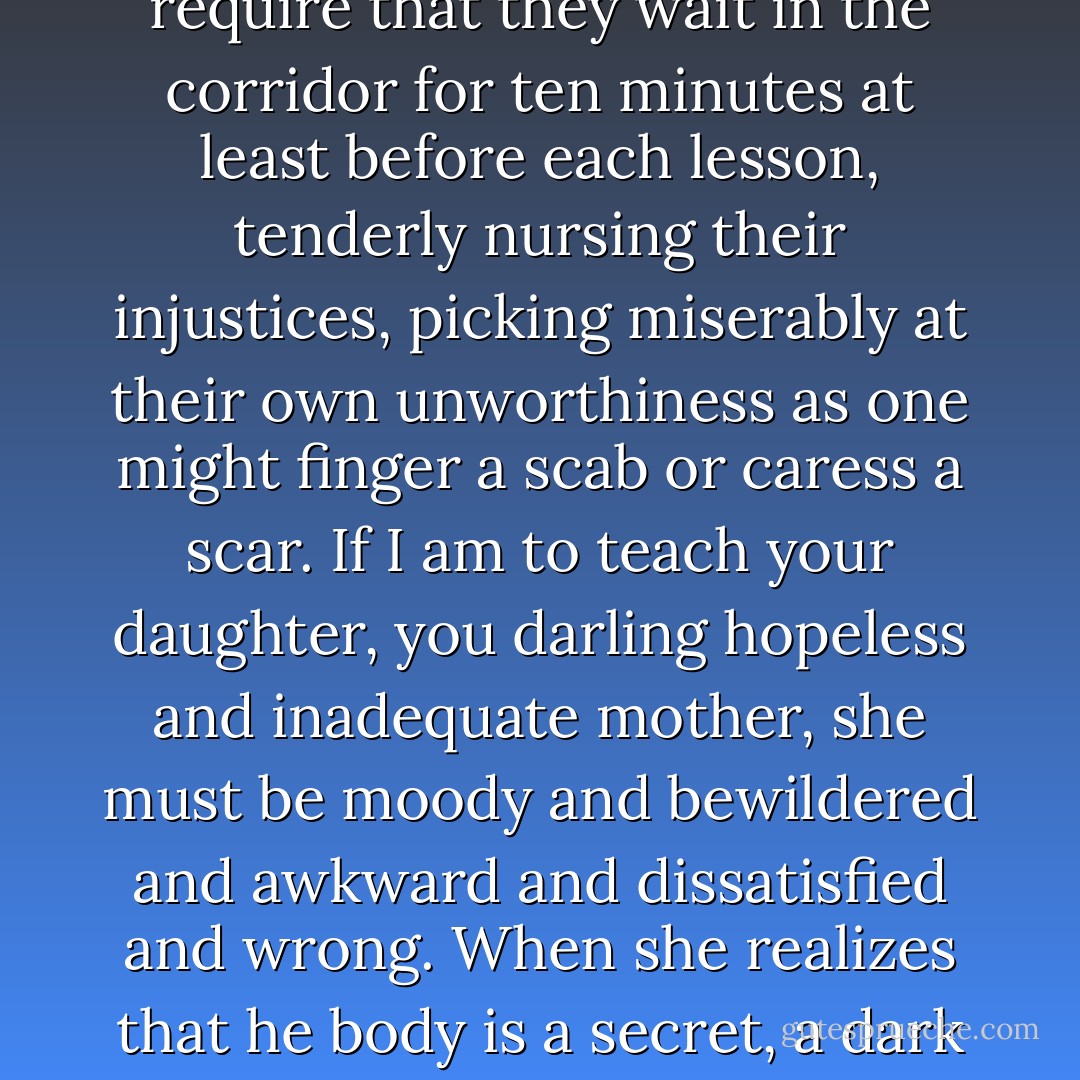 I require of all my students… that they are downy and pubescent, pimpled with sullen mistrust, and boiling away with private fury and ardor and uncertainty and gloom. I require that they wait in the corridor for ten minutes at least before each lesson, tenderly nursing their injustices, picking miserably at their own unworthiness as one might finger a scab or caress a scar. If I am to teach your daughter, you darling hopeless and inadequate mother, she must be moody and bewildered and awkward and dissatisfied and wrong. When she realizes that he body is a secret, a dark and yawning secret of which she becomes more and more ashamed, come back to me. You must understand me on this point. I cannot teach children. - Eleanor Catton