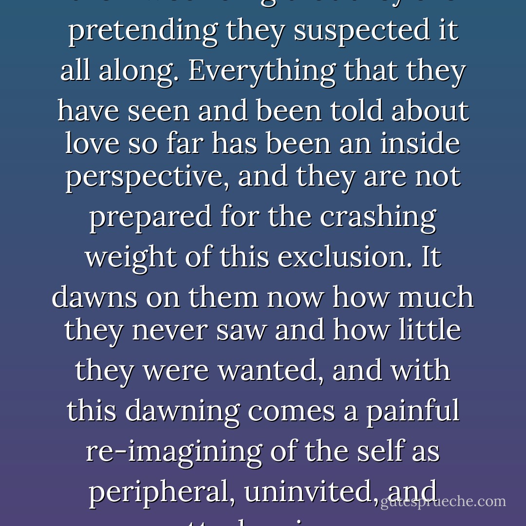 It is a mark of the depth of their wounding that they are pretending they suspected it all along. Everything that they have seen and been told about love so far has been an inside perspective, and they are not prepared for the crashing weight of this exclusion. It dawns on them now how much they never saw and how little they were wanted, and with this dawning comes a painful re-imagining of the self as peripheral, uninvited, and utterly minor. - Eleanor Catton