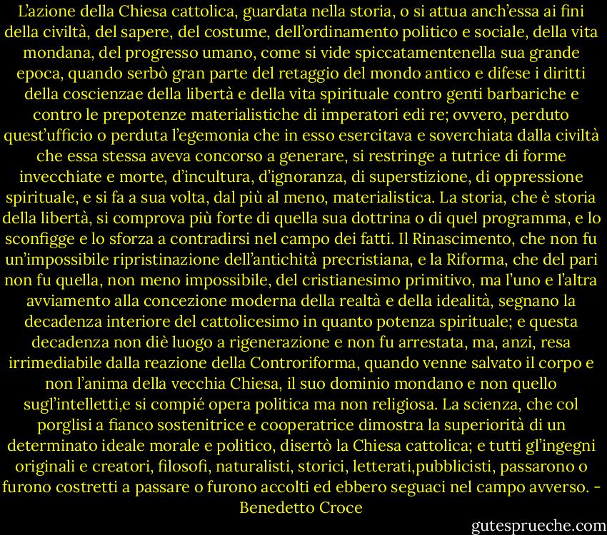 L’azione della Chiesa cattolica, guardata nella storia, o si attua anch’essa ai fini della civiltà, del sapere, del costume, dell’ordinamento politico e sociale, della vita mondana, del progresso umano, come si vide spiccatamentenella sua grande epoca, quando serbò gran parte del retaggio del mondo antico e difese i diritti della coscienzae della libertà e della vita spirituale contro genti barbariche e contro le prepotenze materialistiche di imperatori edi re; ovvero, perduto quest’ufficio o perduta l’egemonia che in esso esercitava e soverchiata dalla civiltà che essa stessa aveva concorso a generare, si restringe a tutrice di forme invecchiate e morte, d’incultura, d’ignoranza, di superstizione, di oppressione spirituale, e si fa a sua volta, dal più al meno, materialistica. La storia, che è storia della libertà, si comprova più forte di quella sua dottrina o di quel programma, e lo sconfigge e lo sforza a contradirsi nel campo dei fatti. Il Rinascimento, che non fu un’impossibile ripristinazione dell’antichità precristiana, e la Riforma, che del pari non fu quella, non meno impossibile, del cristianesimo primitivo, ma l’uno e l’altra avviamento alla concezione moderna della realtà e della idealità, segnano la decadenza interiore del cattolicesimo in quanto potenza spirituale; e questa decadenza non diè luogo a rigenerazione e non fu arrestata, ma, anzi, resa irrimediabile dalla reazione della Controriforma, quando venne salvato il corpo e non l’anima della vecchia Chiesa, il suo dominio mondano e non quello sugl’intelletti,e si compié opera politica ma non religiosa. La scienza, che col porglisi a fianco sostenitrice e cooperatrice dimostra la superiorità di un determinato ideale morale e politico, disertò la Chiesa cattolica; e tutti gl’ingegni originali e creatori, filosofi, naturalisti, storici, letterati,pubblicisti, passarono o furono costretti a passare o furono accolti ed ebbero seguaci nel campo avverso. - Benedetto Croce