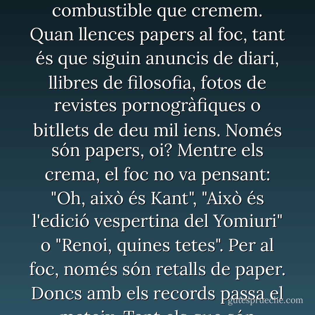 Les persones vivim a base d'anar cremant records. I, a l'hora de mantenir-nos vius, tant és si aquests records són realment importants o no. Els records només són el combustible que cremem. Quan llences papers al foc, tant és que siguin anuncis de diari, llibres de filosofia, fotos de revistes pornogràfiques o bitllets de deu mil iens. Només són papers, oi? Mentre els crema, el foc no va pensant: "Oh, això és Kant", "Això és l'edició vespertina del Yomiuri" o "Renoi, quines tetes". Per al foc, només són retalls de paper. Doncs amb els records passa el mateix. Tant els que són importants, com els que no ho són tant, com els que no ho són gens... només són el combustible que cremem. - Haruki Murakami