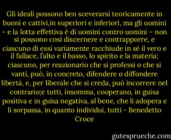 Gli ideali possono ben sceverarsi teoricamente in buoni e cattivi,in superiori e inferiori, ma gli uomini – e la lotta effettiva è di uomini contro uomini – non si possono così discernere e contrapporre, e ciascuno di essi variamente racchiude in sé il vero e il fallace, l’alto e il basso, lo spirito e la materia; ciascuno, per reazionario che si professi o che si vanti, può, in concreto, difendere o diffondere libertà, e, per liberale che si creda, può incorrere nel contrario;e tutti, insomma, cooperano, in guisa positiva e in guisa negativa, al bene, che li adopera e li sorpassa, in quanto individui, tutti - Benedetto Croce