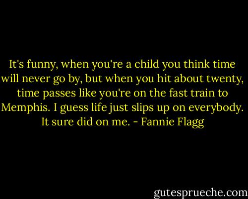 It's funny, when you're a child you think time will never go by, but when you hit about twenty, time passes like you're on the fast train to Memphis. I guess life just slips up on everybody. It sure did on me. - Fannie Flagg