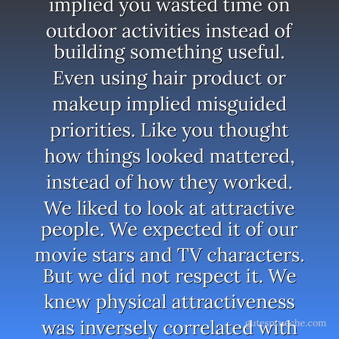 In the sciences, looking good was usually a negative. It implied you wasted time on outdoor activities instead of building something useful. Even using hair product or makeup implied misguided priorities. Like you thought how things looked mattered, instead of how they worked. We liked to look at attractive people. We expected it of our movie stars and TV characters. But we did not respect it. We knew physical attractiveness was inversely correlated with intelligence, because look at us. - Max Barry