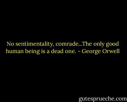 No sentimentality, comrade...The only good human being is a dead one. - George Orwell