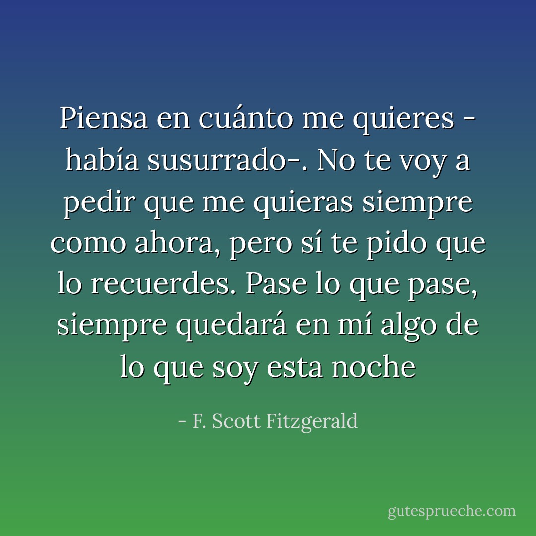 Piensa en cuánto me quieres - había susurrado-. No te voy a pedir que me quieras siempre como ahora, pero sí te pido que lo recuerdes. Pase lo que pase, siempre quedará en mí algo de lo que soy esta noche - F. Scott Fitzgerald
