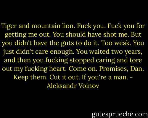 Tiger and mountain lion. Fuck you. Fuck you for getting me out. You should have shot me. But you didn't have the guts to do it. Too weak. You just didn't care enough. You waited two years, and then you fucking stopped caring and tore out my fucking heart. Come on. Promises, Dan. Keep them. Cut it out. If you're a man. - Aleksandr Voinov