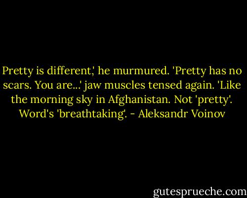 Pretty is different,' he murmured. 'Pretty has no scars. You are...' jaw muscles tensed again. 'Like the morning sky in Afghanistan. Not 'pretty'. Word's 'breathtaking'. - Aleksandr Voinov